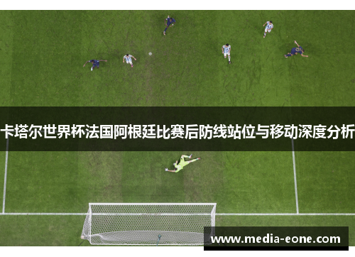 卡塔尔世界杯法国阿根廷比赛后防线站位与移动深度分析