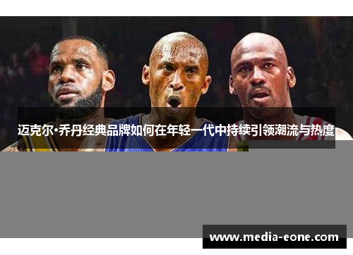 迈克尔·乔丹经典品牌如何在年轻一代中持续引领潮流与热度