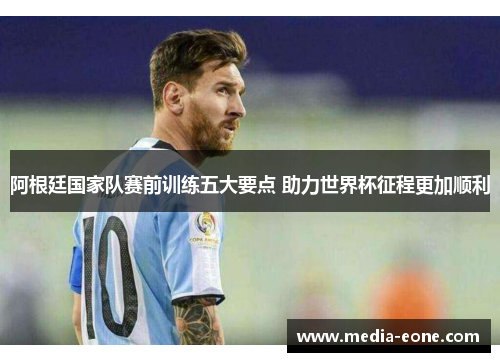 阿根廷国家队赛前训练五大要点 助力世界杯征程更加顺利