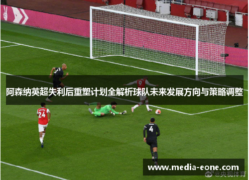 阿森纳英超失利后重塑计划全解析球队未来发展方向与策略调整